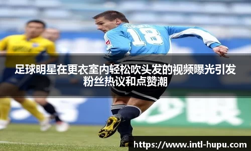 足球明星在更衣室内轻松吹头发的视频曝光引发粉丝热议和点赞潮